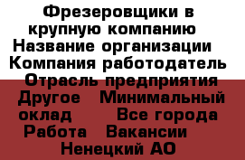 Фрезеровщики в крупную компанию › Название организации ­ Компания-работодатель › Отрасль предприятия ­ Другое › Минимальный оклад ­ 1 - Все города Работа » Вакансии   . Ненецкий АО